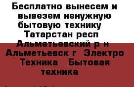 Бесплатно вынесем и вывезем ненужную бытовую технику. - Татарстан респ., Альметьевский р-н, Альметьевск г. Электро-Техника » Бытовая техника   